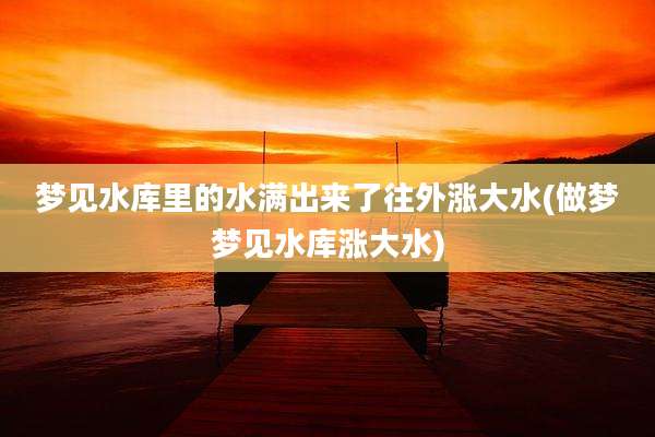 梦见水库里的水满出来了往外涨大水(做梦梦见水库涨大水)