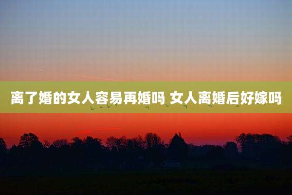 离了婚的女人容易再婚吗 女人离婚后好嫁吗
