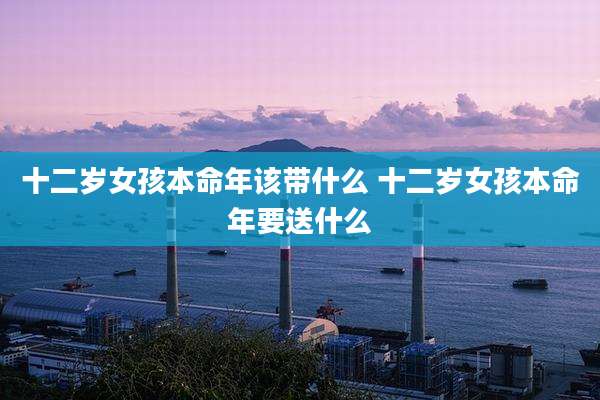 十二岁女孩本命年该带什么 十二岁女孩本命年要送什么
