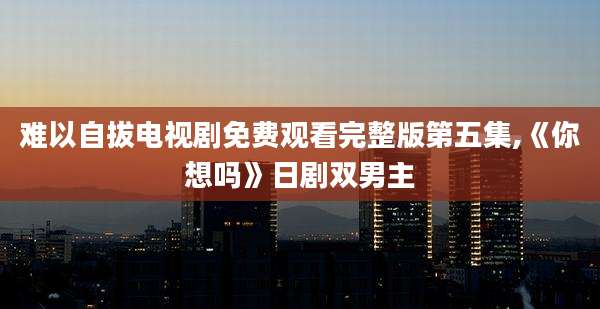 难以自拔电视剧免费观看完整版第五集,《你想吗》日剧双男主