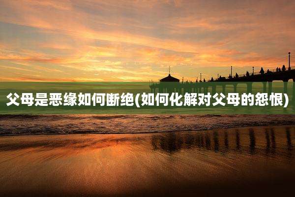父母是恶缘如何断绝(如何化解对父母的怨恨)