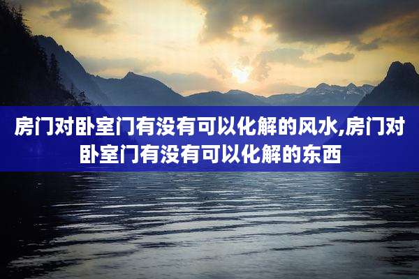 房门对卧室门有没有可以化解的风水,房门对卧室门有没有可以化解的东西