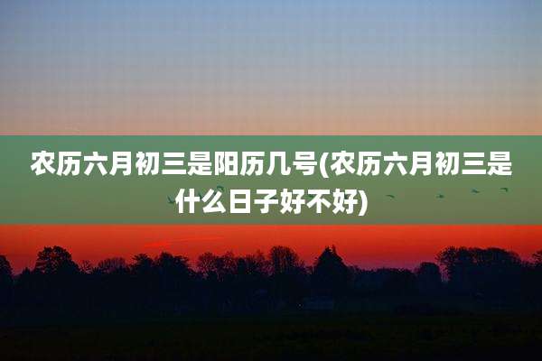 农历六月初三是阳历几号(农历六月初三是什么日子好不好)