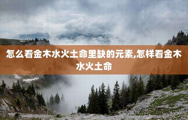 怎么看金木水火土命里缺的元素,怎样看金木水火土命