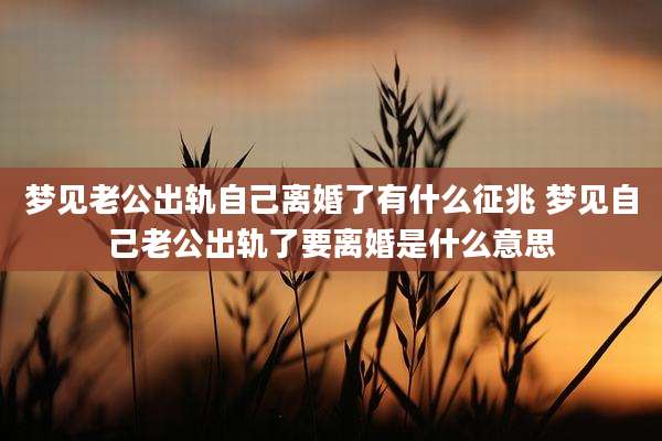 梦见老公出轨自己离婚了有什么征兆 梦见自己老公出轨了要离婚是什么意思