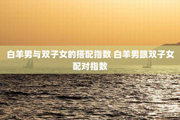 白羊男与双子女的搭配指数 白羊男跟双子女配对指数
