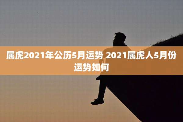 属虎2021年公历5月运势 2021属虎人5月份运势如何