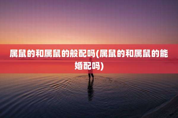 属鼠的和属鼠的般配吗(属鼠的和属鼠的能婚配吗)