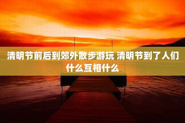 清明节前后到郊外散步游玩 清明节到了人们什么互相什么