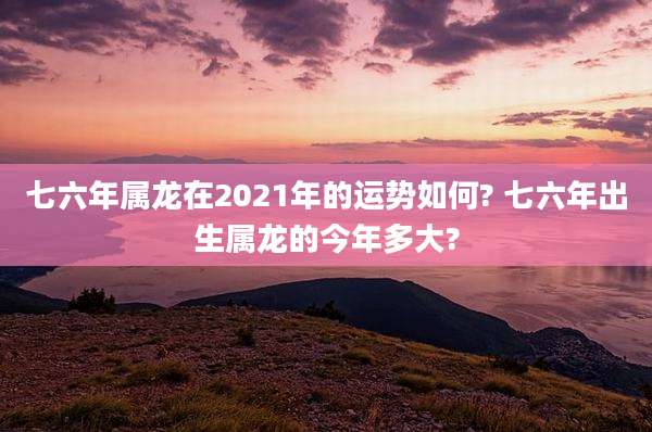七六年属龙在2021年的运势如何? 七六年出生属龙的今年多大?