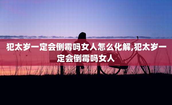 犯太岁一定会倒霉吗女人怎么化解,犯太岁一定会倒霉吗女人