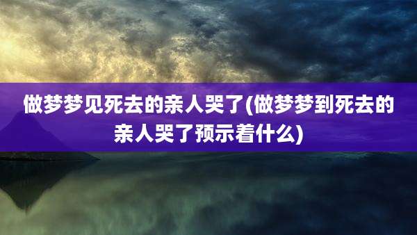 做梦梦见死去的亲人哭了(做梦梦到死去的亲人哭了预示着什么)