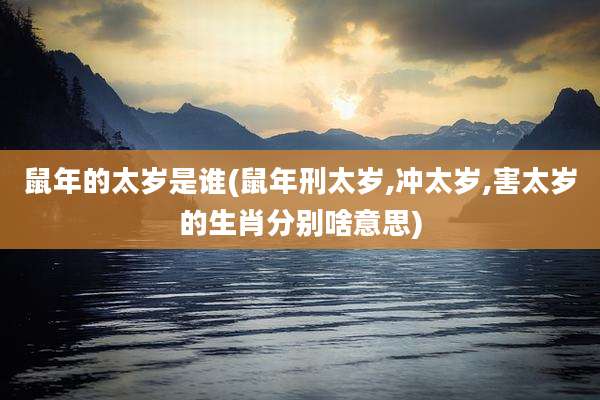 鼠年的太岁是谁(鼠年刑太岁,冲太岁,害太岁的生肖分别啥意思)