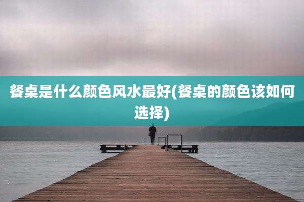 餐桌是什么颜色风水最好(餐桌的颜色该如何选择)