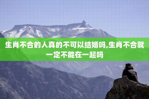 生肖不合的人真的不可以结婚吗,生肖不合就一定不能在一起吗