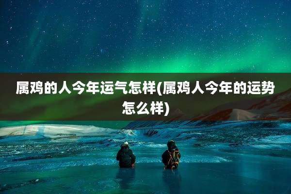 属鸡的人今年运气怎样(属鸡人今年的运势怎么样)