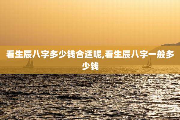 看生辰八字多少钱合适呢,看生辰八字一般多少钱