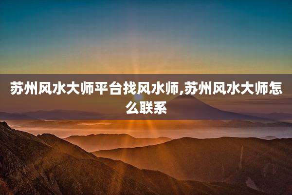 苏州风水大师平台找风水师,苏州风水大师怎么联系
