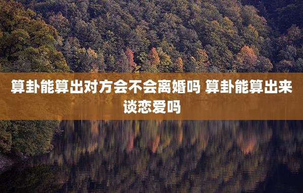 算卦能算出对方会不会离婚吗 算卦能算出来谈恋爱吗