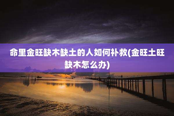 命里金旺缺木缺土的人如何补救(金旺土旺缺木怎么办)