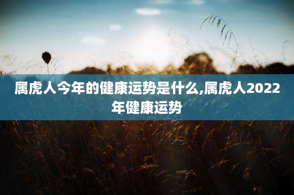 属虎人今年的健康运势是什么,属虎人2022年健康运势