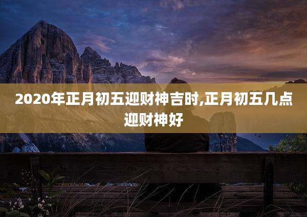 2020年正月初五迎财神吉时,正月初五几点迎财神好