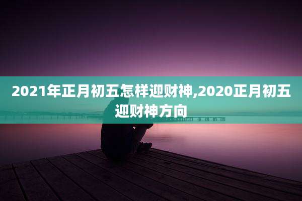 2021年正月初五怎样迎财神,2020正月初五迎财神方向