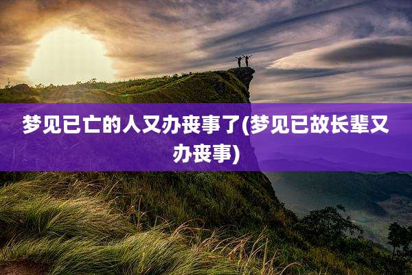 梦见已亡的人又办丧事了(梦见已故长辈又办丧事)