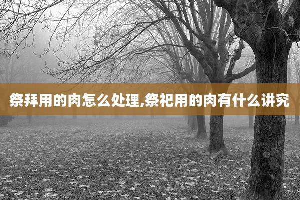 祭拜用的肉怎么处理,祭祀用的肉有什么讲究