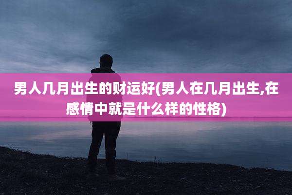 男人几月出生的财运好(男人在几月出生,在感情中就是什么样的性格)
