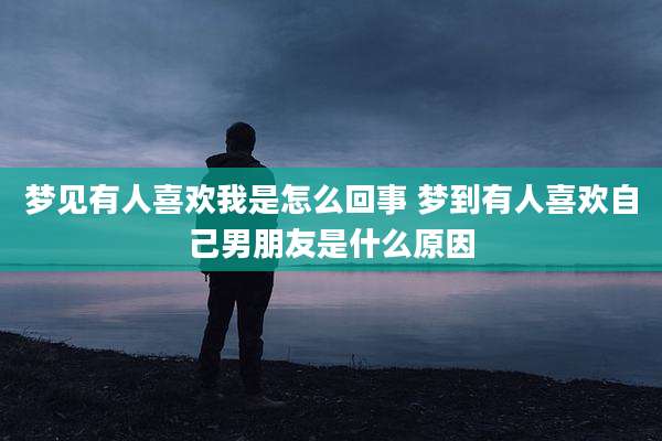 梦见有人喜欢我是怎么回事 梦到有人喜欢自己男朋友是什么原因