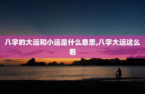 八字的大运和小运是什么意思,八字大运这么看