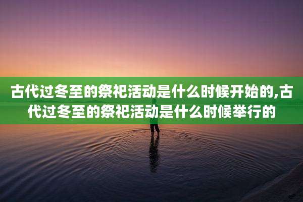 古代过冬至的祭祀活动是什么时候开始的,古代过冬至的祭祀活动是什么时候举行的