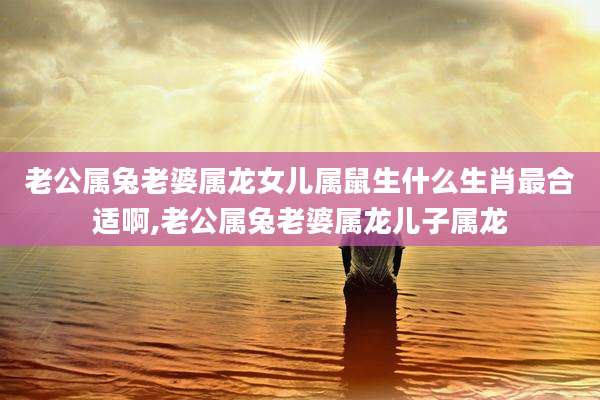 老公属兔老婆属龙女儿属鼠生什么生肖最合适啊,老公属兔老婆属龙儿子属龙
