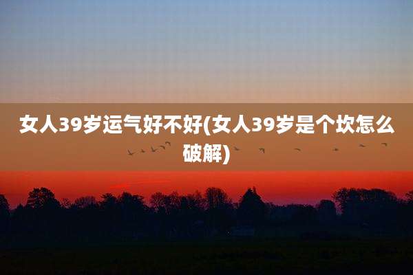 女人39岁运气好不好(女人39岁是个坎怎么破解)