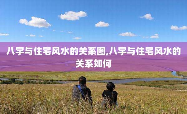 八字与住宅风水的关系图,八字与住宅风水的关系如何