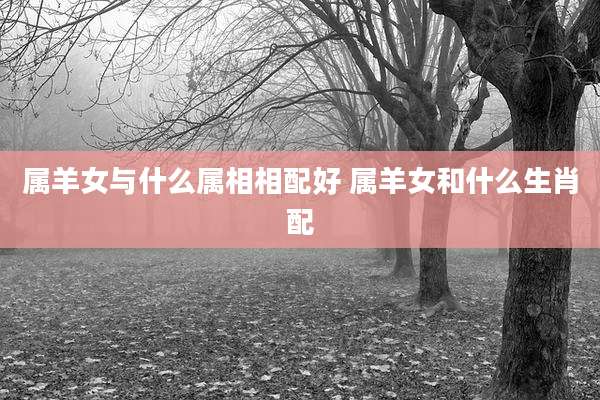 属羊女与什么属相相配好 属羊女和什么生肖配