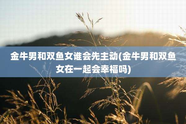 金牛男和双鱼女谁会先主动(金牛男和双鱼女在一起会幸福吗)