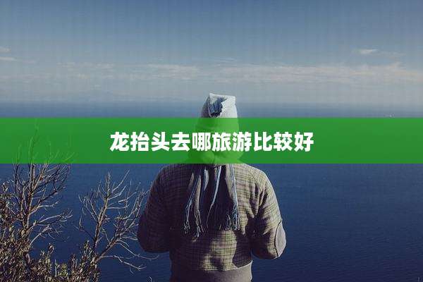 龙抬头去哪旅游比较好
