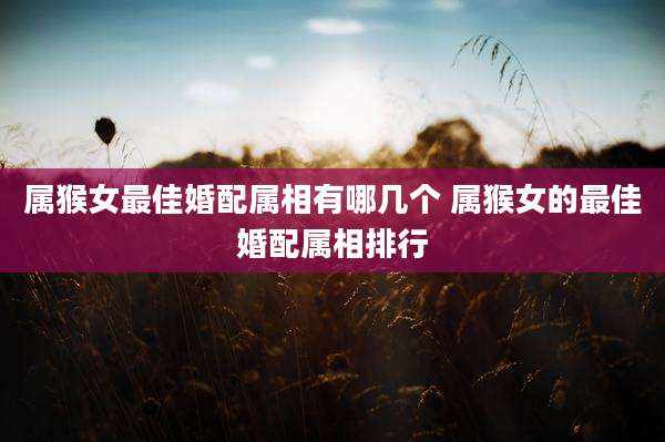 属猴女最佳婚配属相有哪几个 属猴女的最佳婚配属相排行