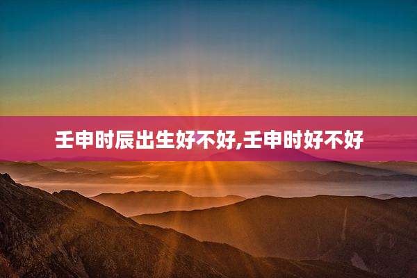 壬申时辰出生好不好,壬申时好不好