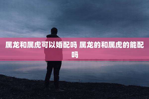 属龙和属虎可以婚配吗 属龙的和属虎的能配吗