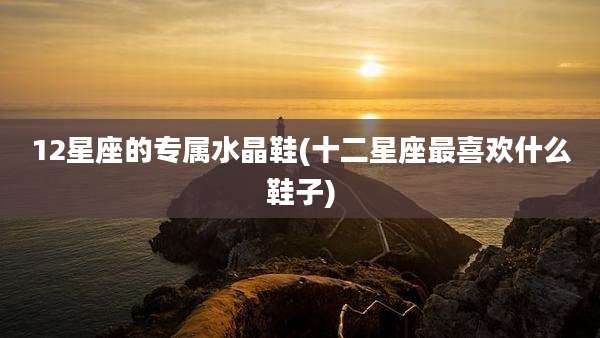 12星座的专属水晶鞋(十二星座最喜欢什么鞋子)