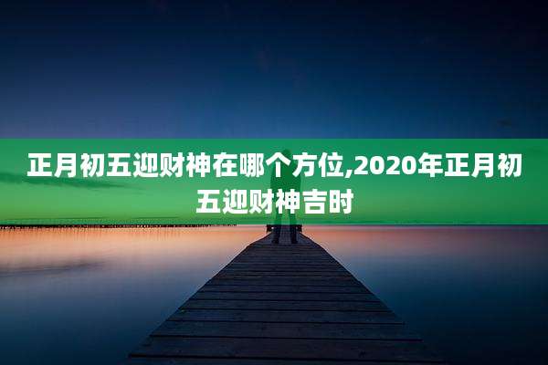 正月初五迎财神在哪个方位,2020年正月初五迎财神吉时