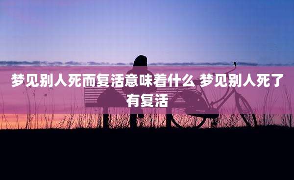 梦见别人死而复活意味着什么 梦见别人死了有复活