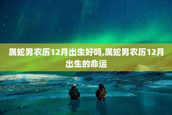 属蛇男农历12月出生好吗,属蛇男农历12月出生的命运