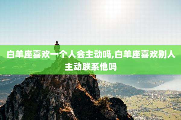 白羊座喜欢一个人会主动吗,白羊座喜欢别人主动联系他吗