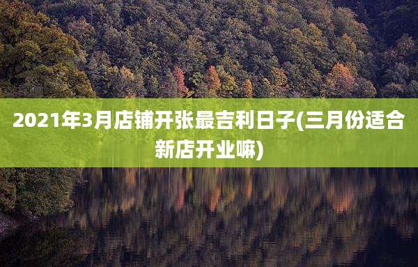 2021年3月店铺开张最吉利日子(三月份适合新店开业嘛)