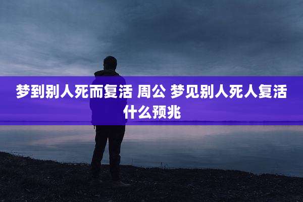 梦到别人死而复活 周公 梦见别人死人复活什么预兆