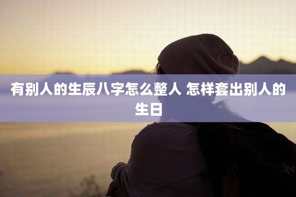 有别人的生辰八字怎么整人 怎样套出别人的生日